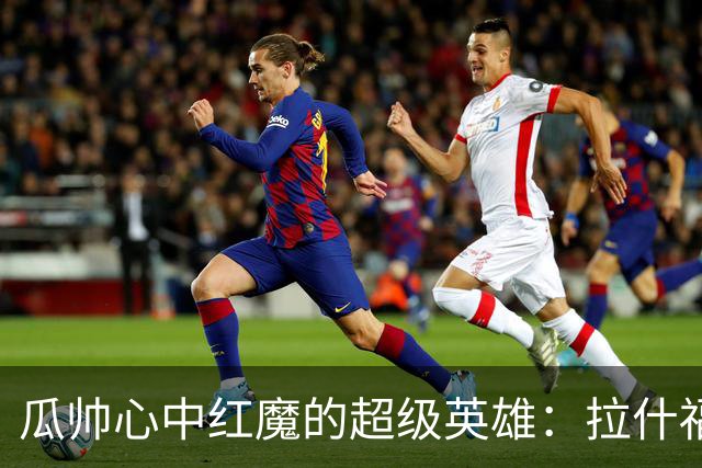 瓜帅心中红魔的超级英雄：拉什福德的逆袭之路！